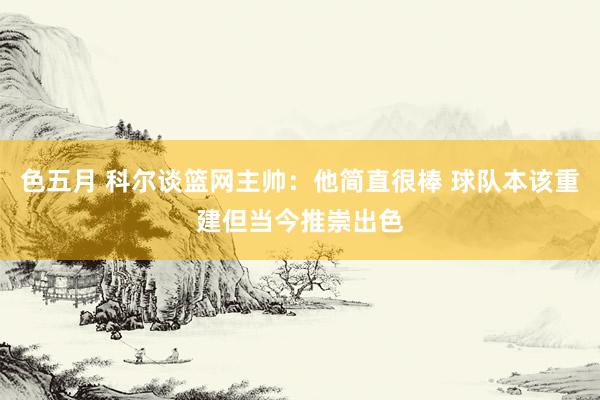 色五月 科尔谈篮网主帅：他简直很棒 球队本该重建但当今推崇出色
