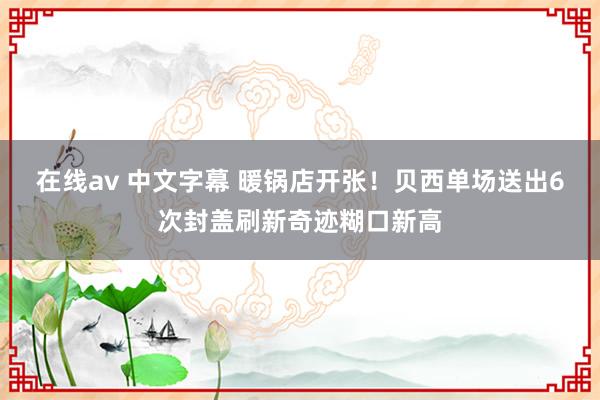 在线av 中文字幕 暖锅店开张！贝西单场送出6次封盖刷新奇迹糊口新高