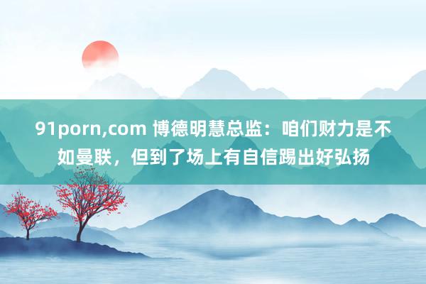 91porn，com 博德明慧总监：咱们财力是不如曼联，但到了场上有自信踢出好弘扬