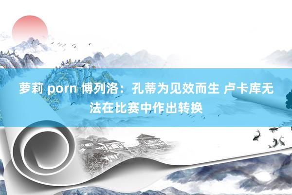 萝莉 porn 博列洛：孔蒂为见效而生 卢卡库无法在比赛中作出转换