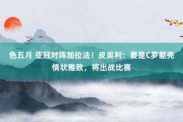 色五月 亚冠对阵加拉法！皮奥利：要是C罗躯壳情状雅致，将出战比赛