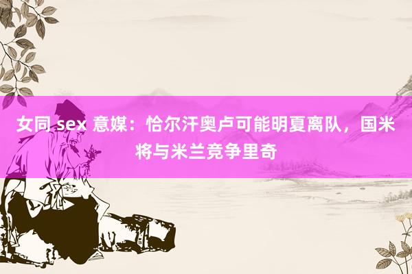 女同 sex 意媒：恰尔汗奥卢可能明夏离队，国米将与米兰竞争里奇