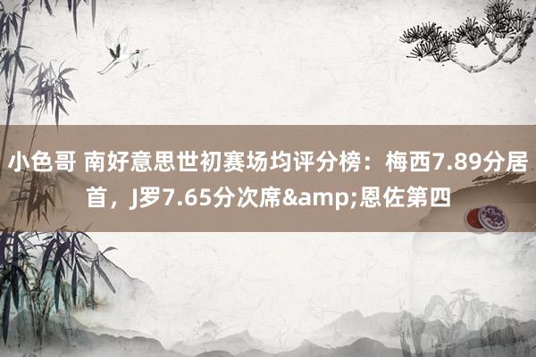 小色哥 南好意思世初赛场均评分榜：梅西7.89分居首，J罗7.65分次席&恩佐第四