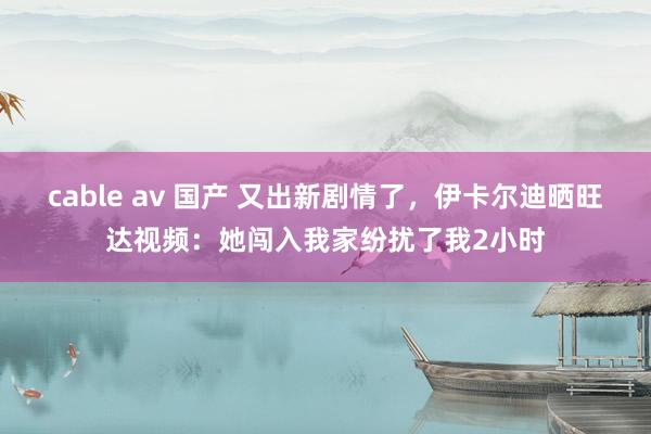 cable av 国产 又出新剧情了，伊卡尔迪晒旺达视频：她闯入我家纷扰了我2小时