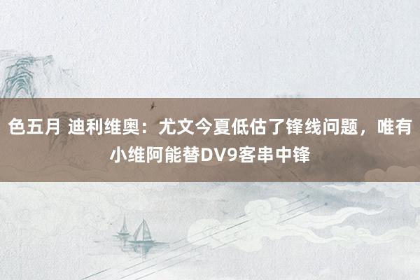 色五月 迪利维奥：尤文今夏低估了锋线问题，唯有小维阿能替DV9客串中锋