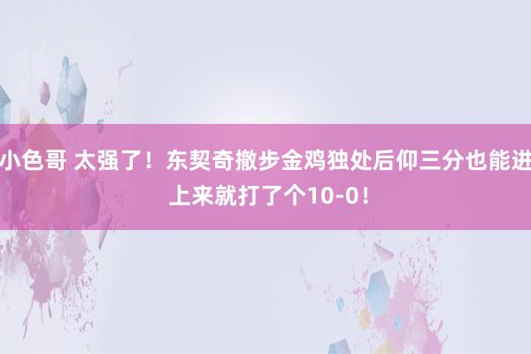 小色哥 太强了！东契奇撤步金鸡独处后仰三分也能进 上来就打了个10-0！
