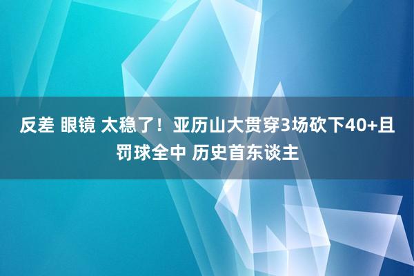 反差 眼镜 太稳了！亚历山大贯穿3场砍下40+且罚球全中 历史首东谈主
