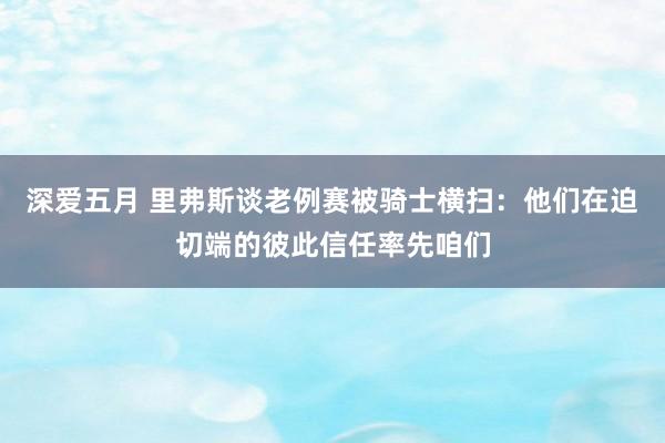 深爱五月 里弗斯谈老例赛被骑士横扫：他们在迫切端的彼此信任率先咱们