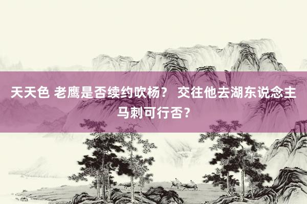 天天色 老鹰是否续约吹杨？ 交往他去湖东说念主马刺可行否？