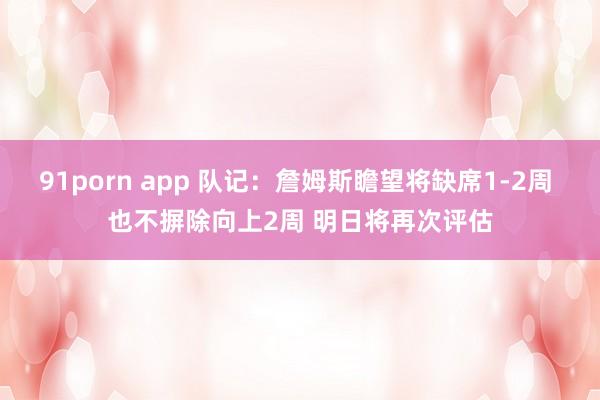 91porn app 队记：詹姆斯瞻望将缺席1-2周 也不摒除向上2周 明日将再次评估