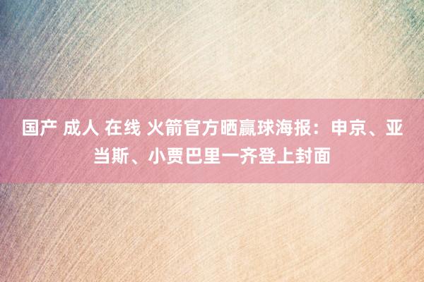国产 成人 在线 火箭官方晒赢球海报：申京、亚当斯、小贾巴里一齐登上封面
