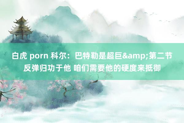 白虎 porn 科尔：巴特勒是超巨&第二节反弹归功于他 咱们需要他的硬度来抵御