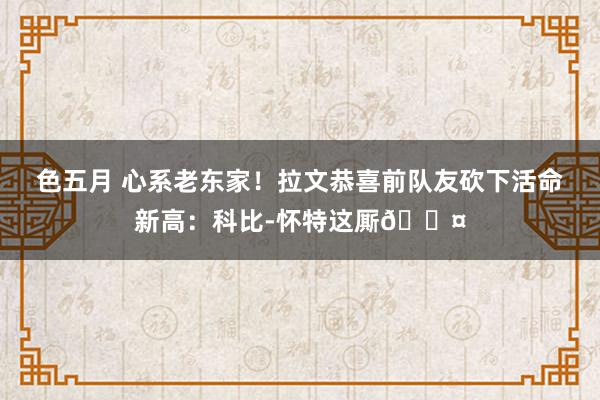 色五月 心系老东家！拉文恭喜前队友砍下活命新高：科比-怀特这厮😤