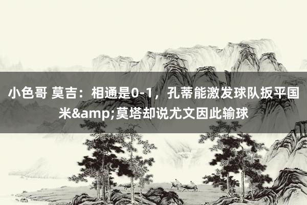 小色哥 莫吉：相通是0-1，孔蒂能激发球队扳平国米&莫塔却说尤文因此输球