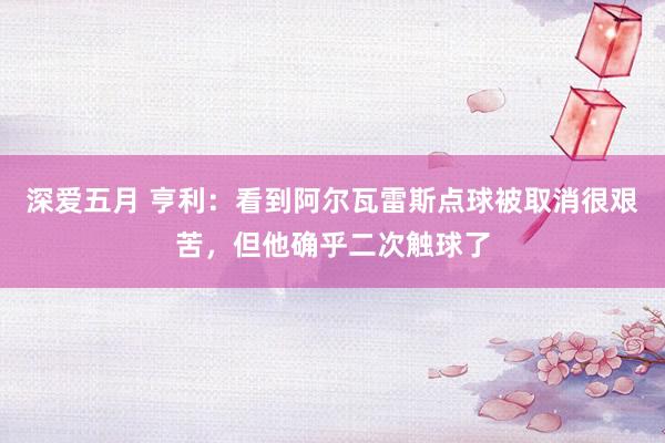 深爱五月 亨利：看到阿尔瓦雷斯点球被取消很艰苦，但他确乎二次触球了