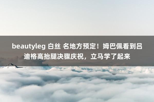 beautyleg 白丝 名地方预定！姆巴佩看到吕迪格高抬腿决骤庆祝，立马学了起来