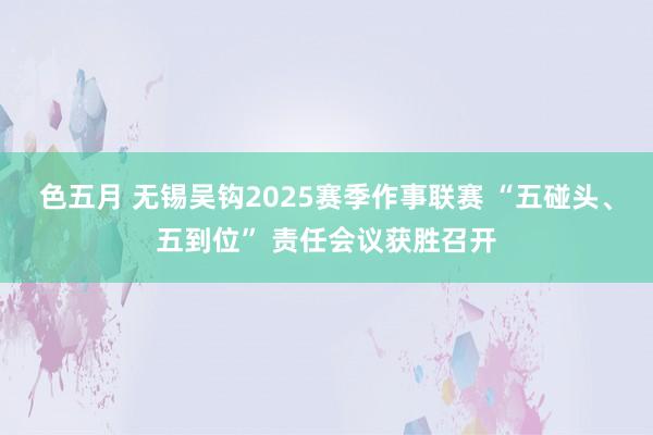 色五月 无锡吴钩2025赛季作事联赛 “五碰头、五到位” 责任会议获胜召开