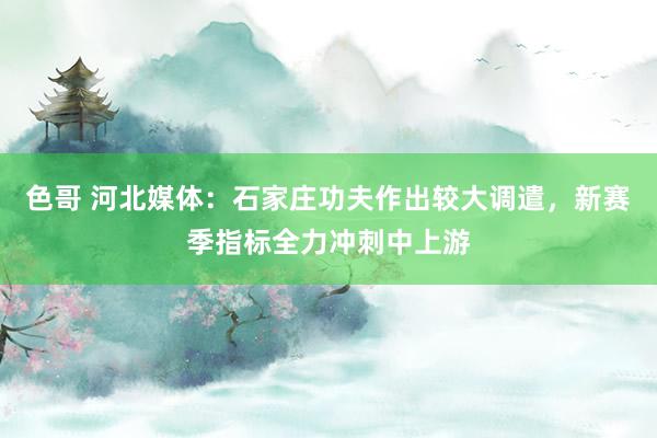 色哥 河北媒体：石家庄功夫作出较大调遣，新赛季指标全力冲刺中上游