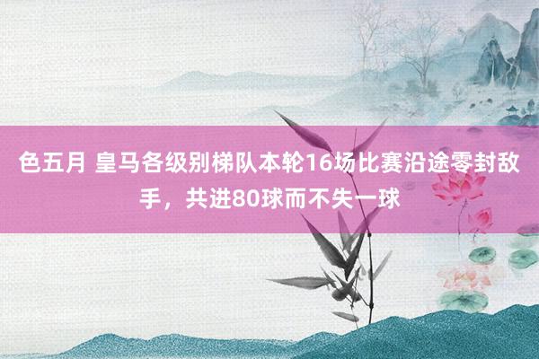 色五月 皇马各级别梯队本轮16场比赛沿途零封敌手，共进80球而不失一球