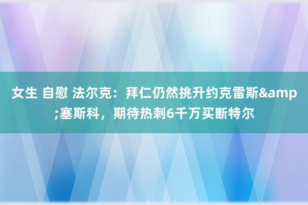 女生 自慰 法尔克：拜仁仍然挑升约克雷斯&塞斯科，期待热刺6千万买断特尔