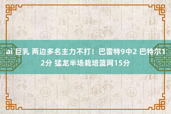 ai 巨乳 两边多名主力不打！巴雷特9中2 巴特尔12分 猛龙半场栽培篮网15分