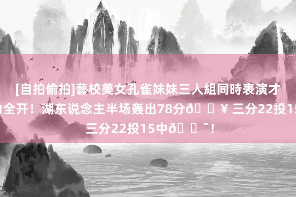 [自拍偷拍]藝校美女孔雀妹妹三人組同時表演才藝 外线火力全开！湖东说念主半场轰出78分🔥 三分22投15中🎯！