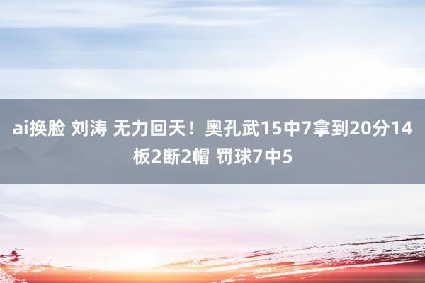 ai换脸 刘涛 无力回天！奥孔武15中7拿到20分14板2断2帽 罚球7中5