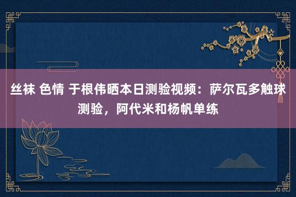 丝袜 色情 于根伟晒本日测验视频：萨尔瓦多触球测验，阿代米和杨帆单练
