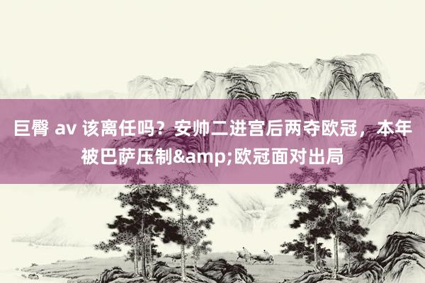 巨臀 av 该离任吗？安帅二进宫后两夺欧冠，本年被巴萨压制&欧冠面对出局