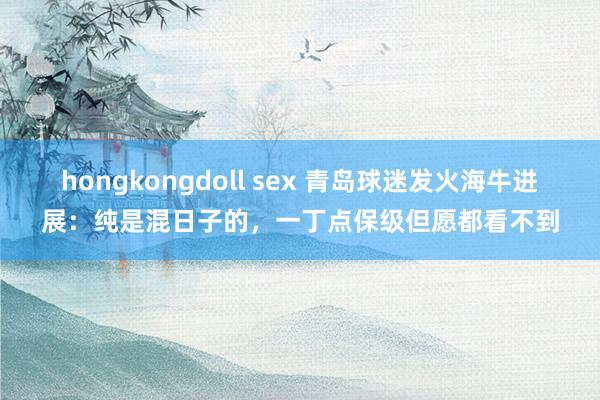 hongkongdoll sex 青岛球迷发火海牛进展：纯是混日子的，一丁点保级但愿都看不到