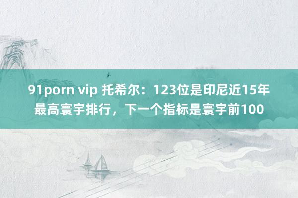 91porn vip 托希尔：123位是印尼近15年最高寰宇排行，下一个指标是寰宇前100