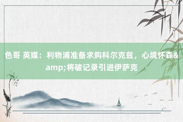 色哥 英媒：利物浦准备求购科尔克兹，心境怀森&将破记录引进伊萨克
