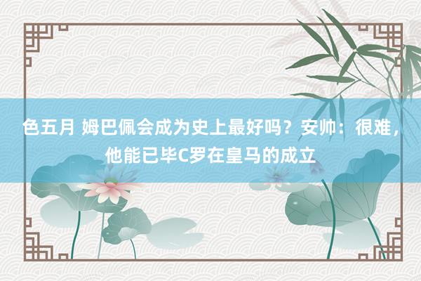 色五月 姆巴佩会成为史上最好吗？安帅：很难，他能已毕C罗在皇马的成立